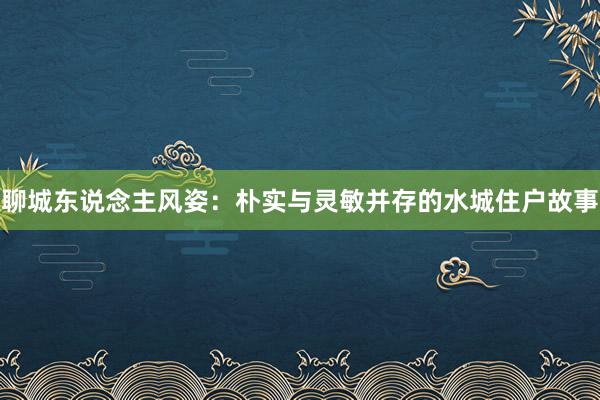 聊城东说念主风姿：朴实与灵敏并存的水城住户故事